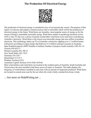 The Production Of Electrical Energy
The production of electrical energy is considered a key of our present day society. The purpose of this
report is to discuss and explain a natural resource that is renewable which will be the production of
electrical energy in the future. Wind farms are Australia s most popular source of energy as for the
reason of being a sustainable renewable energy. Wind farms market in producing electricity across
AUS is only 3% but over a choice Australia would rather wind farms to be used more in producing
Australia s electricity .Wind farms is the lowest cost renewable energy that uses airflow to produce
electricity. This technology makes up 3% of Australia s electricity suppling over 1.3 million homes
with power according to origin energy that hold over 4.3 million customer accounts in Australia.
State Installed capacity (MW) Number of turbines Number of projects South Australia 1205 561 16
Victoria 939 454 13
Western Australia 491 308 21
New South Wales 282 170 9
Tasmania 310 124 7
Queensland 12.5 22 2
Northern Territory 0 0 0
Australian Capital Territory 0 0 0 3240 1639 68
Most wind turbines and wind farms are located in the southern parts of Australia. South Australia and
Victoria have the most installed wind farms across all states in Australia. This table displays the
frequency of wind turbines installed in each state with an amount of megawatts produced. Wind farms
are located in coastal areas near by the sea where the wind is fairly constant but always windy.
... Get more on HelpWriting.net ...
 