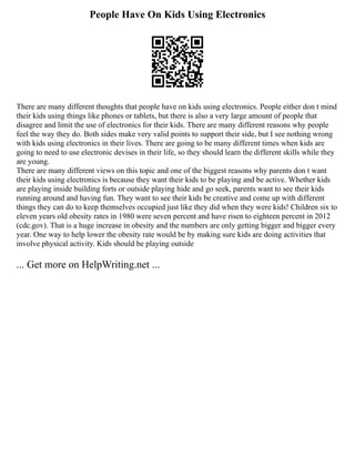People Have On Kids Using Electronics
There are many different thoughts that people have on kids using electronics. People either don t mind
their kids using things like phones or tablets, but there is also a very large amount of people that
disagree and limit the use of electronics for their kids. There are many different reasons why people
feel the way they do. Both sides make very valid points to support their side, but I see nothing wrong
with kids using electronics in their lives. There are going to be many different times when kids are
going to need to use electronic devises in their life, so they should learn the different skills while they
are young.
There are many different views on this topic and one of the biggest reasons why parents don t want
their kids using electronics is because they want their kids to be playing and be active. Whether kids
are playing inside building forts or outside playing hide and go seek, parents want to see their kids
running around and having fun. They want to see their kids be creative and come up with different
things they can do to keep themselves occupied just like they did when they were kids! Children six to
eleven years old obesity rates in 1980 were seven percent and have risen to eighteen percent in 2012
(cdc.gov). That is a huge increase in obesity and the numbers are only getting bigger and bigger every
year. One way to help lower the obesity rate would be by making sure kids are doing activities that
involve physical activity. Kids should be playing outside
... Get more on HelpWriting.net ...
 