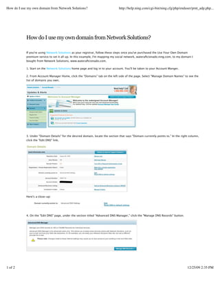 How do I use my own domain from Network Solutions?                               http://help.ning.com/cgi-bin/ning.cfg/php/enduser/prnt_adp.php...




            How do I use my own domain from Network Solutions?

            If you're using Network Solutions as your registrar, follow these steps once you've purchased the Use Your Own Domain
            premium service to set it all up. In this example, I'm mapping my social network, wateraﬁcionado.ning.com, to my domain I
            bought from Network Solutions, www.wateraﬁcionado.com.

            1. Start on the Network Solutions home page and log in to your account. You'll be taken to your Account Manger.

            2. From Account Manager Home, click the “Domains” tab on the left side of the page. Select "Manage Domain Names" to see the
            list of domains you own.




            3. Under "Domain Details" for the desired domain, locate the section that says "Domain currently points to." In the right column,
            click the "Edit DNS" link.




            Here's a close-up:




            4. On the "Edit DNS" page, under the section titled “Advanced DNS Manager,” click the "Manage DNS Records" button.




            5. You'll be taken to the Advanced DNS Manager page. In the “IP Address” section, click the “Add/Edit” button.


1 of 2      6. Check the “delete” box next to the entry for “www” and hit the "Go" button.                                          12/25/09 2:35 PM


            7. On the Advanced DNS Manager screen, under the “Host Aliases” section, click the “Add/Edit” button.
 