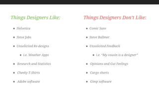 • Helvetica
• Steve Jobs
• Unsolicited Re-designs
• i.e. Weather Apps
• Research and Statistics
• Cheeky T-Shirts
• Adobe software
Things Designers Like:
• Comic Sans
• Steve Ballmer
• Unsolicited Feedback
• i.e. “My cousin is a designer”
• Opinions and Gut Feelings
• Cargo shorts
• Gimp software
Things Designers Don’t Like:
 