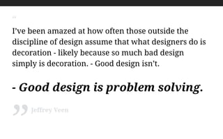 “
I’ve been amazed at how often those outside the
discipline of design assume that what designers do is
decoration - likely because so much bad design
simply is decoration. - Good design isn’t.
!
- Good design is problem solving.
Jeffrey Veen
”
 