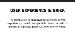 The summation of an individual’s sensory driven
experience, created through their interaction with a
particular company, person, and/or other element.
user experience in brief.
 