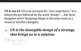 “
UX is not UI. UX is an acronym for “user experience.” It is
almost always followed by the word “design.” …But these
designers aren’t designing things in the same sense as a
visual or interface designer.
!
- UX is the intangible design of a strategy
that brings us to a solution.
Erik Flowers
@Erik_UX
”
 