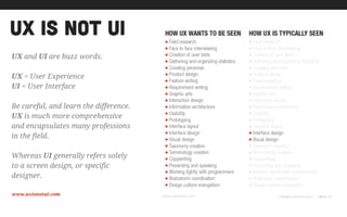 ux is not ui
www.uxisnotui.com
UX and UI are buzz words.
!
UX = User Experience
UI = User Interface
!
Be careful, and learn the difference.
UX is much more comprehensive
and encapsulates many professions
in the field.
!
Whereas UI generally refers solely
to a screen design, or specific
designer.
 