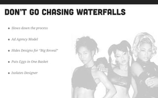 don’t go chasing waterfalls
• Slows down the process
• Ad Agency Model
• Hides Designs for “Big Reveal”
• Puts Eggs in One Basket
• Isolates Designer
 