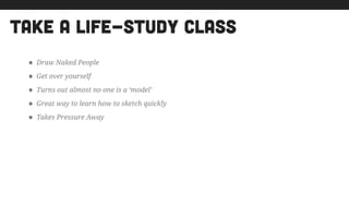 take a life-study class
• Draw Naked People
• Get over yourself
• Turns out almost no one is a ‘model’
• Great way to learn how to sketch quickly
• Takes Pressure Away
!
 