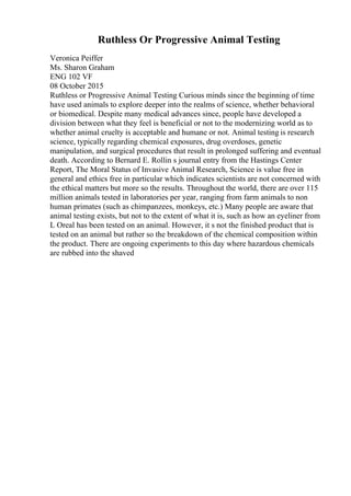 Ruthless Or Progressive Animal Testing
Veronica Peiffer
Ms. Sharon Graham
ENG 102 VF
08 October 2015
Ruthless or Progressive Animal Testing Curious minds since the beginning of time
have used animals to explore deeper into the realms of science, whether behavioral
or biomedical. Despite many medical advances since, people have developed a
division between what they feel is beneficial or not to the modernizing world as to
whether animal cruelty is acceptable and humane or not. Animal testing is research
science, typically regarding chemical exposures, drug overdoses, genetic
manipulation, and surgical procedures that result in prolonged suffering and eventual
death. According to Bernard E. Rollin s journal entry from the Hastings Center
Report, The Moral Status of Invasive Animal Research, Science is value free in
general and ethics free in particular which indicates scientists are not concerned with
the ethical matters but more so the results. Throughout the world, there are over 115
million animals tested in laboratories per year, ranging from farm animals to non
human primates (such as chimpanzees, monkeys, etc.) Many people are aware that
animal testing exists, but not to the extent of what it is, such as how an eyeliner from
L Oreal has been tested on an animal. However, it s not the finished product that is
tested on an animal but rather so the breakdown of the chemical composition within
the product. There are ongoing experiments to this day where hazardous chemicals
are rubbed into the shaved
 