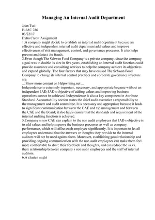 Managing An Internal Audit Department
Joan Tsai
BUAC 786
03/22/17
Extra Credit Assignment
1.A company might decide to establish an internal audit department because an
effective and independent internal audit department add values and improve
effectiveness of risk management, control, and governance processes. It also helps
prevent and detect the frauds.
2.Even though The Schwan Food Company is a private company, since the company
s goal was to double its size in five years, establishing an internal audit function could
provide assurance and consulting services to help the company achieve its objectives
and expand globally. The four factors that may have caused The Schwan Food
Company to change its internal control practices and corporate governance structure
are,
... Show more content on Helpwriting.net ...
Independence is extremely important, necessary, and appropriate because without an
independent IAD, IAD s objective of adding values and improving business
operations cannot be achieved. Independence is also a key component in Attribute
Standard. Accountability section states the chief audit executive s responsibility to
the management and audit committee. It is necessary and appropriate because it leads
to significant communication between the CAE and top management and between
the CAE and the Board; it also helps ensure that the standards and requirement of the
internal auditing function is achieved.
5.Company s new CAE can explain to the non audit employees that IAD s objective is
to add values and help improve the business processes as well as company
performance, which will affect each employee significantly. It is important to let all
employees understand that the answers or thoughts they provide to the internal
auditors will not be used against them. Moreover, establishing good relationship and
providing ongoing communication with the non audit employees can make them feel
more comfortable to share their feedback and thoughts, and can reduce the us vs.
them relationship between company s non audit employees and the staff of internal
auditors.
6.A charter might
 