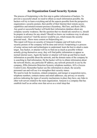 An Organization Good Security System
The process of footprinting is the first step to gather information of hackers. To
prevent a successful attack we need to obtain as much information possible, the
hackers will try to learn everything and all the aspects possible from the perspective
organization s security posture, their profile of their Internet their remote access
capabilities and intranet/extranet presence (Scambray, McClure, and Kurtz 2001).
Any good or successful hacker will build their information database about any
company security weakness. But the question that we should ask ourselves is, should
be prepare in advance for any attack? Should we know our weakness way in advance
to prepare ourselves? And the answer would be yes, which means the security
personal need... Show more content on Helpwriting.net ...
This report will focus on security of Amazon Company and will look at how
security posture of the company will be done and solved. Footprinting is a process
of using various tools and technologies to understand, learn the best to attack a main
target. Any hacker, or attacker will try to find out as much as possible without
actually giving themselves away, they will find public information or appear as
normal internet users. Again the hacker or attacker will look up and find as much
information as possible about the network, and the domain name of the company he
is searching to find information. He the hacker will try to obtain information about
the network blocks, any particular IP address, any network protocols in use by the
company, IDSs (Intrusion Detection System), telephone numbers, ACLs (Access
Control Lists). Remember hacker use this information to attack, the security
personnel can and will use it to strengthen their security stance.
We need to look for locations, related companies, and merger or acquisition news,
telephone numbers, contacts names and email addresses, any privacy or security
policies indicating the types of security mechanisms in place they have, any links to
other web servers related to the main organization. Amazon is a company that has
establish itself as an online store that serves as a retail shop that
 
