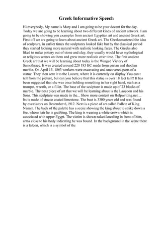 Greek Informative Speech
Hi everybody, My name is Mary and I am going to be your docent for the day.
Today we are going to be learning about two different kinds of ancient artwork. I am
going to be showing you examples from ancient Egyptian art and ancient Greek art.
First off we are going to learn about ancient Greek art. The Greeksmastered the idea
of sculpture, in earlier times the sculptures looked fake but by the classical period
they started looking more natural with realistic looking faces. The Greeks also
liked to make pottery out of stone and clay, they usually would have mythological
or religious scenes on them and grew more realistic over time. The first ancient
Greek art that we will be learning about today is the Winged Victory of
Samothrace. It was created around 220 185 BC made from parian and rhodian
marble. On April 15, 1863 workers were excavating and uncovered parts of a
statue. They then sent it to the Louvre, where it is currently on display.You can t
tell from the picture, but can you believe that this statue is over 18 feet tall!! It has
been suggested that she was once holding something in her right hand, such as a
trumpet, wreath, or a fillet. The base of the sculpture is made up of 23 blocks of
marble. The next piece of art that we will be learning about is the Laocoon and his
Sons. This sculpture was made in the... Show more content on Helpwriting.net ...
Its is made of stucco coated limestone. The bust is 3300 years old and was found
by excavators on December 6,1912. Next is a piece of art called Pallete of King
Namer. The back of the palette has a scene showing the king about to strike down a
foe, whose hair he is grabbing. The king is wearing a white crown which is
associated with upper Egypt. The victim is shown naked kneeling in front of him,
arms close to his body indicating he was bound. In the background in the scene there
is a falcon, which is a symbol of the
 