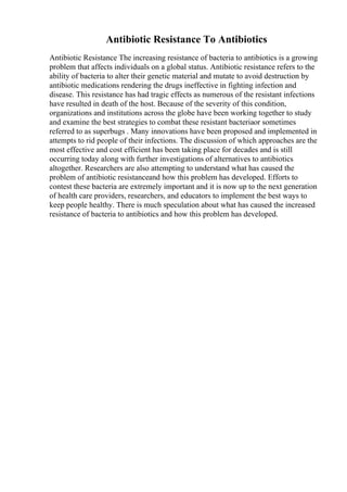Antibiotic Resistance To Antibiotics
Antibiotic Resistance The increasing resistance of bacteria to antibiotics is a growing
problem that affects individuals on a global status. Antibiotic resistance refers to the
ability of bacteria to alter their genetic material and mutate to avoid destruction by
antibiotic medications rendering the drugs ineffective in fighting infection and
disease. This resistance has had tragic effects as numerous of the resistant infections
have resulted in death of the host. Because of the severity of this condition,
organizations and institutions across the globe have been working together to study
and examine the best strategies to combat these resistant bacteriaor sometimes
referred to as superbugs . Many innovations have been proposed and implemented in
attempts to rid people of their infections. The discussion of which approaches are the
most effective and cost efficient has been taking place for decades and is still
occurring today along with further investigations of alternatives to antibiotics
altogether. Researchers are also attempting to understand what has caused the
problem of antibiotic resistanceand how this problem has developed. Efforts to
contest these bacteria are extremely important and it is now up to the next generation
of health care providers, researchers, and educators to implement the best ways to
keep people healthy. There is much speculation about what has caused the increased
resistance of bacteria to antibiotics and how this problem has developed.
 