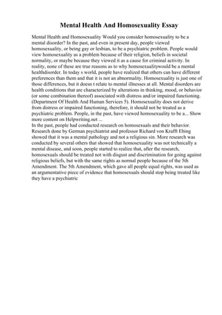 Mental Health And Homosexuality Essay
Mental Health and Homosexuality Would you consider homosexuality to be a
mental disorder? In the past, and even in present day, people viewed
homosexuality, or being gay or lesbian, to be a psychiatric problem. People would
view homosexuality as a problem because of their religion, beliefs in societal
normality, or maybe because they viewed it as a cause for criminal activity. In
reality, none of these are true reasons as to why homosexualitywould be a mental
healthdisorder. In today s world, people have realized that others can have different
preferences than them and that it is not an abnormality. Homosexuality is just one of
those differences, but it doesn t relate to mental illnesses at all. Mental disorders are
health conditions that are characterized by alterations in thinking, mood, or behavior
(or some combination thereof) associated with distress and/or impaired functioning.
(Department Of Health And Human Services 5). Homosexuality does not derive
from distress or impaired functioning, therefore, it should not be treated as a
psychiatric problem. People, in the past, have viewed homosexuality to be a... Show
more content on Helpwriting.net ...
In the past, people had conducted research on homosexuals and their behavior.
Research done by German psychiatrist and professor Richard von Krafft Ebing
showed that it was a mental pathology and not a religious sin. More research was
conducted by several others that showed that homosexuality was not technically a
mental disease, and soon, people started to realize that, after the research,
homosexuals should be treated not with disgust and discrimination for going against
religious beliefs, but with the same rights as normal people because of the 5th
Amendment. The 5th Amendment, which gave all people equal rights, was used as
an argumentative piece of evidence that homosexuals should stop being treated like
they have a psychiatric
 