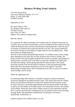 Business Writing Trend Analysis
123 41th Avenue West
Vancouver, British Columbia, V1V 1V1
Phone: 123.456.7890 ABS
CONSULTANTS
September 28, 2011
Mr. James Dimon, CEO
J.P. Morgan Chase amp; Co.
270 Park Avenue,
New York, NY 10017
Subject: New market for hedge funds
Dear Mr. Dimon:
It is a pleasure for ABS Consultants to be working with J.P. Morgan Chase amp; Co.
As follow up to our initial conversations, we have considered various trends occurring
within the financial arena, and have identified one trend specifically within the space
of alternate investments that would most benefit your firm. The concept underlying
this trend is the lack of accessibility to hedge funds for non accredited retail ... Show
more content on Helpwriting.net ...
The first is derived from the partnership structure. To withdraw money from a hedge
fund, dependent on the fund, this can take anywhere from weeks to months: this
being a result of having do legally deregister the investor as a partner, and pertinent to
large investors, measures have to be taken to ensure the withdrawal of capital does
not affect the strategy s profit earning potential for other investors. The second
downside resulting from the 499 partner constraint, is that well performing hedge
funds often have investment minimums in excess of $1 million3. The third
disadvantage of hedge funds is their confinement by the SEC to seek new investors
solely through word of mouth.
Where the opportunity lies
In examining hedge fund structure, we quickly recognize its primary limitation:
exclusivity through the accredited investor clause. This clause states that for a hedge
fund to avoid the basic limitations of other more traditional fund structures, retail
investors must have a thorough understanding of the investment profile of the fund,
as well as over $5 million in investible assets. For institutional investors, this number
is $25 million. While this clause allows Hedge Funds to avoid registration with the
SEC, it restricts the fund from accepting any non accredited investors from investing
in hedge funds. This population constitutes the vast majority of investors
domestically. Furthermore, as
markets expand to less wealthy nations, we note
 