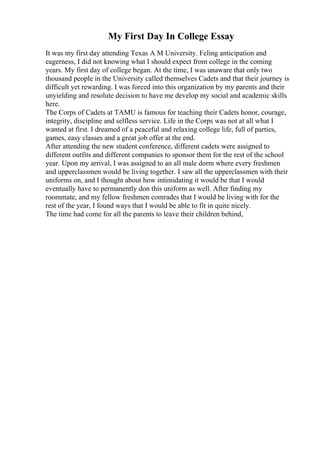 My First Day In College Essay
It was my first day attending Texas A M University. Feling anticipation and
eagerness, I did not knowing what I should expect from college in the coming
years. My first day of college began. At the time, I was unaware that only two
thousand people in the University called themselves Cadets and that their journey is
difficult yet rewarding. I was forced into this organization by my parents and their
unyielding and resolute decision to have me develop my social and academic skills
here.
The Corps of Cadets at TAMU is famous for teaching their Cadets honor, courage,
integrity, discipline and selfless service. Life in the Corps was not at all what I
wanted at first. I dreamed of a peaceful and relaxing college life, full of parties,
games, easy classes and a great job offer at the end.
After attending the new student conference, different cadets were assigned to
different outfits and different companies to sponsor them for the rest of the school
year. Upon my arrival, I was assigned to an all male dorm where every freshmen
and upperclassmen would be living together. I saw all the upperclassmen with their
uniforms on, and I thought about how intimidating it would be that I would
eventually have to permanently don this uniform as well. After finding my
roommate, and my fellow freshmen comrades that I would be living with for the
rest of the year, I found ways that I would be able to fit in quite nicely.
The time had come for all the parents to leave their children behind,
 