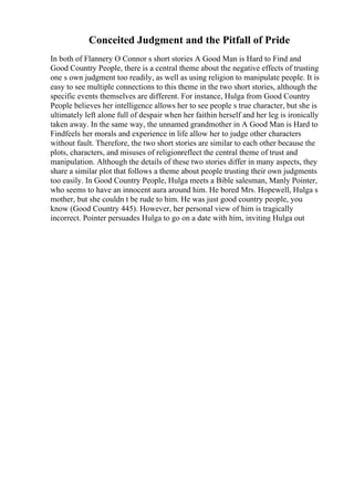 Conceited Judgment and the Pitfall of Pride
In both of Flannery O Connor s short stories A Good Man is Hard to Find and
Good Country People, there is a central theme about the negative effects of trusting
one s own judgment too readily, as well as using religion to manipulate people. It is
easy to see multiple connections to this theme in the two short stories, although the
specific events themselves are different. For instance, Hulga from Good Country
People believes her intelligence allows her to see people s true character, but she is
ultimately left alone full of despair when her faithin herself and her leg is ironically
taken away. In the same way, the unnamed grandmother in A Good Man is Hard to
Findfeels her morals and experience in life allow her to judge other characters
without fault. Therefore, the two short stories are similar to each other because the
plots, characters, and misuses of religionreflect the central theme of trust and
manipulation. Although the details of these two stories differ in many aspects, they
share a similar plot that follows a theme about people trusting their own judgments
too easily. In Good Country People, Hulga meets a Bible salesman, Manly Pointer,
who seems to have an innocent aura around him. He bored Mrs. Hopewell, Hulga s
mother, but she couldn t be rude to him. He was just good country people, you
know (Good Country 445). However, her personal view of him is tragically
incorrect. Pointer persuades Hulga to go on a date with him, inviting Hulga out
 