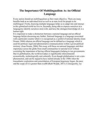 The Importance Of Multilingualism As An Official
Language
Every nation should set multilingualism as their main objective. There are many
benefits both at an individual level as well as at state level for people to be
multilingual. Firstly, knowing multiple languages helps us to adapt into and interact
in this globalised world we live in. Secondly, being able to express ourselves in a
languagewe identify ourselves most with, and have the strongest knowledge of, is a
human right.
It is important to make a distinction between a national language and an official
language before discussing any further. National language is a language associated
with a particular country where it is recognised as a symbol of national identity (Joan
Swann, 2004) whereas an official language can be defined as a language which is
used for political, legal and administrative communications within a given political
territory. (Joan Swann, 2004) This essay will focus on national languages and their
importance across the globe from small communities to national level without
overruling the importance of having official language(s) helping to run governments.
Due to globalisation, the world nowadays is significantly interconnected
economically, technologically and culturally. Even though globalisation is not a new
phenomenon, and can be argued to have started already in the 1500s when the
transatlantic exploration and consolidation of European hegemony began, the pace
and the scope of it is greater than everВІ (Ruth Wodak, 2011). Consequently, we
 