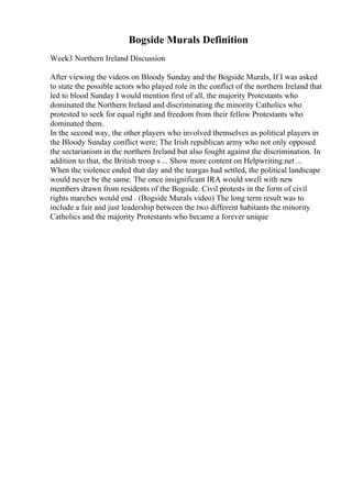 Bogside Murals Definition
Week3 Northern Ireland Discussion
After viewing the videos on Bloody Sunday and the Bogside Murals, If I was asked
to state the possible actors who played role in the conflict of the northern Ireland that
led to blood Sunday I would mention first of all, the majority Protestants who
dominated the Northern Ireland and discriminating the minority Catholics who
protested to seek for equal right and freedom from their fellow Protestants who
dominated them.
In the second way, the other players who involved themselves as political players in
the Bloody Sunday conflict were; The Irish republican army who not only opposed
the sectarianism in the northern Ireland but also fought against the discrimination. In
addition to that, the British troop s ... Show more content on Helpwriting.net ...
When the violence ended that day and the teargas had settled, the political landscape
would never be the same. The once insignificant IRA would swell with new
members drawn from residents of the Bogside. Civil protests in the form of civil
rights marches would end . (Bogside Murals video) The long term result was to
include a fair and just leadership between the two different habitants the minority
Catholics and the majority Protestants who became a forever unique
 