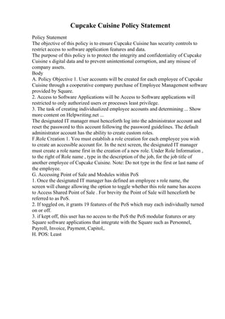 Cupcake Cuisine Policy Statement
Policy Statement
The objective of this policy is to ensure Cupcake Cuisine has security controls to
restrict access to software application features and data.
The purpose of this policy is to protect the integrity and confidentiality of Cupcake
Cuisine s digital data and to prevent unintentional corruption, and any misuse of
company assets.
Body
A. Policy Objective 1. User accounts will be created for each employee of Cupcake
Cuisine through a cooperative company purchase of Employee Management software
provided by Square.
2. Access to Software Applications will be Access to Software applications will
restricted to only authorized users or processes least privilege.
3. The task of creating individualized employee accounts and determining ... Show
more content on Helpwriting.net ...
The designated IT manager must henceforth log into the administrator account and
reset the password to this account following the password guidelines. The default
administrator account has the ability to create custom roles.
F.Role Creation 1. You must establish a role creation for each employee you wish
to create an accessible account for. In the next screen, the designated IT manager
must create a role name first in the creation of a new role. Under Role Information ,
to the right of Role name , type in the description of the job, for the job title of
another employee of Cupcake Cuisine. Note: Do not type in the first or last name of
the employee.
G. Accessing Point of Sale and Modules within PoS
1. Once the designated IT manager has defined an employee s role name, the
screen will change allowing the option to toggle whether this role name has access
to Access Shared Point of Sale . For brevity the Point of Sale will henceforth be
referred to as PoS.
2. If toggled on, it grants 19 features of the PoS which may each individually turned
on or off.
3. if kept off, this user has no access to the PoS the PoS modular features or any
Square software applications that integrate with the Square such as Personnel,
Payroll, Invoice, Payment, Capitol,.
H. POS: Least
 