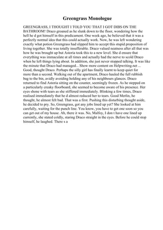 Greengrass Monologue
GREENGRASS, I THOUGHT I TOLD YOU THAT I GOT DIBS ON THE
BATHROOM! Draco groaned as he slunk down to the floor, wondering how the
hell he d got himself in this predicament. One week ago, he believed that it was a
perfectly normal idea that this could actually work. Now, he was left wondering
exactly what potion Greengrass had slipped him to accept this stupid proposition of
living together. She was totally insufferable. Draco valued neatness after all that was
how he was brought up but Astoria took this to a new level. She d ensure that
everything was immaculate at all times and actually had the nerve to scold Draco
when he left things lying about. In addition, she just never stopped talking. It was like
the minute that Draco had managed... Show more content on Helpwriting.net ...
Good, thought Draco. Perhaps the silly girl has finally learnt to keep quiet for
more than a second. Walking out of the apartment, Draco hauled the full rubbish
bag to the bin, avidly avoiding holding any of his neighbours glances. Draco
returned to find Astoria sitting on the counter, seemingly frozen. As he stepped on
a particularly creaky floorboard, she seemed to become aware of his presence. Her
eyes shone with tears as she stiffened immediately. Blinking a few times, Draco
realised immediately that he d almost reduced her to tears. Good Merlin, he
thought, he almost felt bad. That was a first. Pushing this disturbing thought aside,
he decided to pry. So, Greengrass, got any jobs lined up yet? She looked at him
carefully, waiting for the punch line. You know, you have to get one soon so you
can get out of my house. Ah, there it was. No, Malfoy, I don t have one lined up
currently, she stated coldly, staring Draco straight in the eyes. Before he could stop
himself, he laughed. There s a
 