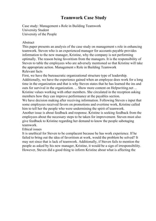 Teamwork Case Study
Case study: Management s Role in Building Teamwork
University Student
University of the People
Abstract
This paper presents an analysis of the case study on management s role in enhancing
teamwork. Steven who is an experienced manager for accounts payable provides
information to the new manager, Kristine, why the company is not performing
optimally. The reason being favoritism from the managers. It is the responsibility of
Steven to table the employees who are adversely mentioned so that Kristine will take
the appropriate action. Management s Role in Building Teamwork
Relevant facts
First, we have the bureaucratic organizational structure type of leadership.
Additionally, we have the experience gained when an employee does work for a long
time in the organization and that is why Steven states that he has learned the ins and
outs for survival in the organization. ... Show more content on Helpwriting.net ...
Kristine values working with other members. She circulated in the reception asking
members how they can improve performance at the payables section.
We have decision making after receiving information. Following Steven s input that
some employees received favors on promotions and overtime work, Kristine called
him to tell her the people who were undermining the spirit of teamwork.
Another issue is about feedback and response. Kristine is seeking feedback from the
employees about the necessary steps to be taken for improvement. Steven must also
give feedback to Kristine regarding her demand to know the people sabotaging
teamwork.
Ethical issues
It is unethical for Steven to be complacent because he has work experience. If he
failed to bring out the idea of favoritism at work, would the problem be solved? It
may not since that is lack of teamwork. Additionally, if Steven fails to mention the
people as asked by his new manager, Kristine, it would be a sign of irresponsibility.
However, Steven did a good thing to inform Kristine about what is affecting the
 