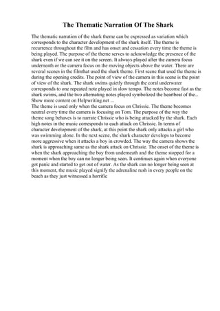 The Thematic Narration Of The Shark
The thematic narration of the shark theme can be expressed as variation which
corresponds to the character development of the shark itself. The theme is
recurrence throughout the film and has onset and cessation every time the theme is
being played. The purpose of the theme serves to acknowledge the presence of the
shark even if we can see it on the screen. It always played after the camera focus
underneath or the camera focus on the moving objects above the water. There are
several scenes in the filmthat used the shark theme. First scene that used the theme is
during the opening credits. The point of view of the camera in this scene is the point
of view of the shark. The shark swims quietly through the coral underwater
corresponds to one repeated note played in slow tempo. The notes become fast as the
shark swims, and the two alternating notes played symbolized the heartbeat of the...
Show more content on Helpwriting.net ...
The theme is used only when the camera focus on Chrissie. The theme becomes
neutral every time the camera is focusing on Tom. The purpose of the way the
theme song behaves is to narrate Chrissie who is being attacked by the shark. Each
high notes in the music corresponds to each attack on Chrissie. In terms of
character development of the shark, at this point the shark only attacks a girl who
was swimming alone. In the next scene, the shark character develops to become
more aggressive when it attacks a boy in crowded. The way the camera shows the
shark is approaching same as the shark attack on Chrissie. The onset of the theme is
when the shark approaching the boy from underneath and the theme stopped for a
moment when the boy can no longer being seen. It continues again when everyone
got panic and started to get out of water. As the shark can no longer being seen at
this moment, the music played signify the adrenaline rush in every people on the
beach as they just witnessed a horrific
 