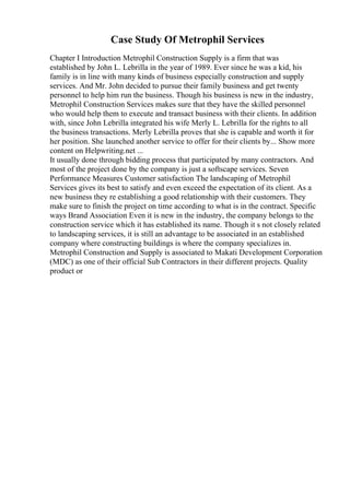 Case Study Of Metrophil Services
Chapter I Introduction Metrophil Construction Supply is a firm that was
established by John L. Lebrilla in the year of 1989. Ever since he was a kid, his
family is in line with many kinds of business especially construction and supply
services. And Mr. John decided to pursue their family business and get twenty
personnel to help him run the business. Though his business is new in the industry,
Metrophil Construction Services makes sure that they have the skilled personnel
who would help them to execute and transact business with their clients. In addition
with, since John Lebrilla integrated his wife Merly L. Lebrilla for the rights to all
the business transactions. Merly Lebrilla proves that she is capable and worth it for
her position. She launched another service to offer for their clients by... Show more
content on Helpwriting.net ...
It usually done through bidding process that participated by many contractors. And
most of the project done by the company is just a softscape services. Seven
Performance Measures Customer satisfaction The landscaping of Metrophil
Services gives its best to satisfy and even exceed the expectation of its client. As a
new business they re establishing a good relationship with their customers. They
make sure to finish the project on time according to what is in the contract. Specific
ways Brand Association Even it is new in the industry, the company belongs to the
construction service which it has established its name. Though it s not closely related
to landscaping services, it is still an advantage to be associated in an established
company where constructing buildings is where the company specializes in.
Metrophil Construction and Supply is associated to Makati Development Corporation
(MDC) as one of their official Sub Contractors in their different projects. Quality
product or
 