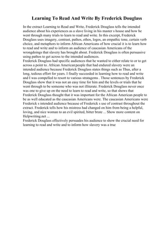 Learning To Read And Write By Frederick Douglass
In the extract Learning to Read and Write, Frederick Douglass tells the intended
audience about his experiences as a slave living in his master s house and how he
went through many trials to learn to read and write. In this excerpt, Frederick
Douglass uses imagery, contrast, pathos, ethos, logos, an empathic tone, certain verb
choice, and metaphors to inform African Americans of how crucial it is to learn how
to read and write and to inform an audience of caucasian Americans of the
wrongdoings that slavery has brought about. Frederick Douglass is often persuasive
using pathos to get across to the intended audiences.
Frederick Douglass had specific audiences that he wanted to either relate to or to get
across a point to. African Americanpeople that had endured slavery were an
intended audience because Frederick Douglass states things such as Thus, after a
long, tedious effort for years. I finally succeeded in learning how to read and write
and I was compelled to resort to various stratagems . Those sentences by Frederick
Douglass show that it was not an easy time for him and the levels or trials that he
went through to be someone who was not illiterate. Frederick Douglass never once
was one to give up on the need to learn to read and write, so that shows that
Frederick Douglass thought that it was important for the African American people to
be as well educated as the caucasian Americans were. The caucasian Americans were
Frederick s intended audience because of Frederick s use of contrast throughout the
extract. Frederick tells how his mistress had changed on him from being a helpful,
loving, and nice woman to an evil spirited, bitter brute ... Show more content on
Helpwriting.net ...
Frederick Douglass effectively persuades his audience to show the crucial need for
learning to read and write and to inform how slavery was a true
 