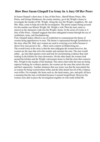 How Does Susan Glaspell Use Irony In A Jury Of Her Peers
In Susan Glaspell s short story A Jury of Her Peers , Sheriff Henry Peters, Mrs.
Peters, and George Henderson, the county attorney, go to the Wright s house to
investigate the murder of Mr. Wright. Along the way the Wright s neighbors, Mr. and
Mrs. Hale, come to help aid with the investigation. The prime suspect being accused
for this murder was Minnie Wright, Mr. Wright s wife. Then the story starts to
unravel as the characters walk into the Wright s home. In the series of events in A
Jury of Her Peers , Glaspell suggests that men subjugated women through the use of
symbolism, irony, and foreshadowing.
First, Glaspell makes effective use of symbolism to communicate the theme of
women being apprehensive to men. The theme is represented through Symbolism in
the story when Mr. Hale says women are used to worrying over trifles because it
shows how men perceive the ... Show more content on Helpwriting.net ...
The overall irony in the story is that the men subjugate the women however, the
women are the ones that solve the murder and outsmart the men. The men would
rather ...go into [the] upstairs room and look for incriminating evidence than start
looking in the kitchen for clues downstairs. On the other hand, the women look
around the kitchen and the Wright s downstairs home to find the clues that connects
Mrs. Wright to the murder of her husband. This shows that while the men are being
superior looking for evidence upstairs, the women are the ones that outwit the men
and their superiority. Another instances that was ironic was that the men poked fun
at women for being worried about trifles and the little details but all of the evidence
were trifles. For example, the items such as, the dead canary, jars, and quilt, all have
a meaning that the men overlooked because it seemed insignificant. However the
women were able to piece the investigation together on who really killed Mr.
 
