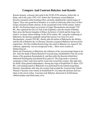 Compare And Contrast Babylon And Kassite
Kassite dynasty, a dynasty that ruled in the XVIII XVII centuries. before Kh. in
Khan, and in the years 1595 1155. before the Christianity owned Babylon.
Kassites mountain cattle breeding tribes, anciently inhabited the central ranges of
Zagros. They were good horse breeders, as a result of which the strike force of their
troops consisted of battle chariots. In the second half of the XVIII century. before
the Kh., the Kassites began an invasion of Upper Mesopotamia and around 1742
BC, they captured the town of Turk in the Euphrates, near the mouth of Khabur.
Here arose the Kassite kingdom of Khan, the history of which and the kings who
ruled it, we know almost nothing. In the XVII century. BC, using the weakening of
Babylonia, the Kassites gradually spread their power over most of Lower
Mesopotamia. Around 1595 BC, shortly after the defeat of Babylon by the Hittites,
and the fall of Babylon the 1st Dynasty, Kassites conquered Babylon and moved his
capital here. The first reliable Kassite king who ruled in Babylon was Agum II. His
authority, apparently, was not recognized in the... Show more content on
Helpwriting.net ...
Before the Christianity in Babylonia, the influence of the Assyrian kings began to be
felt. After the death of Burna Buriash II Assyrian king Ashshurballit I first sat on the
throne of his grandson Karaindasha II, and then (after the Kassites killed him)
dethroned Nazibugasha and planted Kuri galzu II. This king made a victorious
campaign to Elam, took Susa and for some time owned this country. But right after
his death, Elam gained independence. During the reign of Kashtiliash IV about 1225
BC, a devastating march to Babylonia was performed by the Elamite king Kiten
Khutran. Immediately after that, the country had invaded the Assyrian king Tukulti
Ninurta I. Kassites were routed, he Kashtiliash IV was taken the prisoner and was
taken to the circuit Ashur. Assyrians took Babylon, destroyed its fortifications,
robbed temples and killed many of its
 