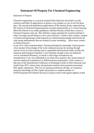 Statement Of Purpose For Chemical Engineering
Statement of Purpose
Chemical engineering is a research oriented field which has flourished over the
centuries and finds its applications in almost every product we use in our life these
days. The myriad and multifarious applications of this branch always captivated me.
My interest in Chemical Engineering has accreted exponentially as I ve been learning
about this branch in my under graduation, and thus became certain that a career as
Chemical Engineer suits me. This field has a large potential for research and that is
what I envisage myself doing in a few years from now. I believe that a master s degree
in Chemical Engineering would augment my intellectual knowledge and furnish me
with strong fundamentals that are needed to create something ... Show more content
on Helpwriting.net ...
at one of its water treatment plants, Pursuing through the internship, I had acquired
a fair amount of knowledge of the water treatment process by looking through
various levels of water treating such as suspended and dissolved solids, besides the
chemical and biological treatment. I was fortunate enough to have an industrial
visit to Aurobindo Pharmacy, at which a wide range of medicines are
manufactured. I was very enthralled to see from close quarters, the various kinds of
reactors employed in production at different process parameters. I had a chance to
take part in the International Conference on Emerging Trends in Oleo chemicals and
Lipids Expo 2013, where many international scientists and researchers presented
their papers and posters. That was an amazing conference till date, as I acquired
immense knowledge of Oleo Lipids and joined as a student member of
AOCS(American Oil Chemist Society) to keep in touch with regular updates in that
 