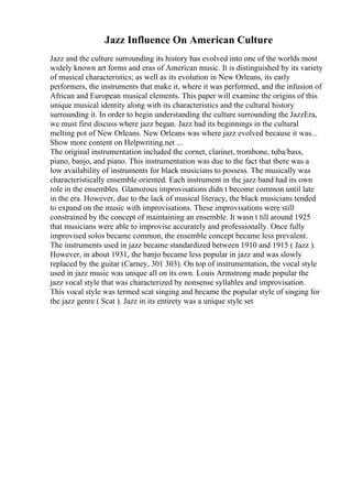 Jazz Influence On American Culture
Jazz and the culture surrounding its history has evolved into one of the worlds most
widely known art forms and eras of American music. It is distinguished by its variety
of musical characteristics; as well as its evolution in New Orleans, its early
performers, the instruments that make it, where it was performed, and the infusion of
African and European musical elements. This paper will examine the origins of this
unique musical identity along with its characteristics and the cultural history
surrounding it. In order to begin understanding the culture surrounding the JazzEra,
we must first discuss where jazz began. Jazz had its beginnings in the cultural
melting pot of New Orleans. New Orleans was where jazz evolved because it was...
Show more content on Helpwriting.net ...
The original instrumentation included the cornet, clarinet, trombone, tuba/bass,
piano, banjo, and piano. This instrumentation was due to the fact that there was a
low availability of instruments for black musicians to possess. The musically was
characteristically ensemble oriented. Each instrument in the jazz band had its own
role in the ensembles. Glamorous improvisations didn t become common until late
in the era. However, due to the lack of musical literacy, the black musicians tended
to expand on the music with improvisations. These improvisations were still
constrained by the concept of maintaining an ensemble. It wasn t till around 1925
that musicians were able to improvise accurately and professionally. Once fully
improvised solos became common, the ensemble concept became less prevalent.
The instruments used in jazz became standardized between 1910 and 1915 ( Jazz ).
However, in about 1931, the banjo became less popular in jazz and was slowly
replaced by the guitar (Carney, 301 303). On top of instrumentation, the vocal style
used in jazz music was unique all on its own. Louis Armstrong made popular the
jazz vocal style that was characterized by nonsense syllables and improvisation.
This vocal style was termed scat singing and became the popular style of singing for
the jazz genre ( Scat ). Jazz in its entirety was a unique style set
 
