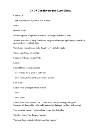 Ch 19 Cardiovascular Syste Essay
Chapter 19
The Cardiovascular System: Blood Vessels:
Part A
Blood Vessels
Delivery system of dynamic structures that begins and ends at heart
Arteries: carry blood away from heart; oxygenated except for pulmonary circulation
and umbilical vessels of fetus
Capillaries: contact tissue cells; directly serve cellular needs
Veins: carry bloodtoward heart
Structure of Blood VesselWalls
Lumen
Central blood containing space
Three wall layers in arteries and veins
Tunica intima, tunica media, and tunica externa
Capillaries
Endothelium with sparse basal lamina
Tunics
Tunica intima
Endothelium lines lumen of all ... Show more content on Helpwriting.net ...
tinuous with thoroughfare channel (intermediate between capillary and venule)
Thoroughfare channel ( postcapillary venule that drains bed
Capillary Beds: Two Types of Vessels
Vascular shunt (metarteriole thoroughfare channel)
 