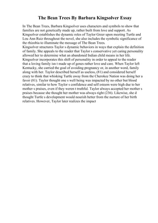 The Bean Trees By Barbara Kingsolver Essay
In The Bean Trees, Barbara Kingsolver uses characters and symbols to show that
families are not genetically made up, rather built from love and support. As
Kingsolver establishes the dynamic roles of Taylor Greer upon meeting Turtle and
Lou Ann Ruiz throughout the novel, she also includes the symbolic significance of
the rhizobia to illuminate the message of The Bean Trees.
Kingsolver structures Taylor s dynamic behaviors in ways that explain the definition
of family. She appeals to the reader that Taylor s conservative yet caring personality
allowed her to determine what an abandoned Indian child means in her life.
Kingsolver incorporates this shift of personality in order to appeal to the reader
that a loving family isn t made up of genes rather love and care. When Taylor left
Kentucky, she carried the goal of avoiding pregnancy or, in another word, family
along with her. Taylor described herself as useless, (81) and considered herself
crazy to think that whisking Turtle away from the Cherokee Nation was doing her a
favor (81). Taylor thought one s well being was impacted by no other but blood
relatives, similar to how Taylor s confidence and self esteem were high due to her
mother s praises, even if they weren t truthful. Taylor always accepted her mother s
praises because she thought her mother was always right (236). Likewise, she d
thought Turtle s development would nourish better from the nurture of her birth
relatives. However, Taylor later realizes the impact
 