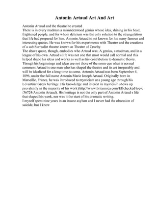 Antonin Artaud Art And Art
Antonin Artaud and the theatre he created
There is in every madman a misunderstood genius whose idea, shining in his head,
frightened people, and for whom delirium was the only solution to the strangulation
that life had prepared for him. Antonin Artaud is not known for his many famous and
interesting quotes. He was known for his experiments with Theatre and the creations
of a sub Surrealist theatre known as Theatre of Cruelty.
The above quote, though, embodies who Artaud was; A genius, a madman, and in a
league of his own. Artaud s life was not one that most would call normal and this
helped shape his ideas and works as well as his contribution to dramatic theory.
Though his beginnings and ideas are not those of the norm que what is normal
comment Artaud is one man who has shaped the theatre and its art irreparably and
will be idealized for a long time to come. Antonin Artaudwas born September 4,
1896, under the full name Antonin Marie Joseph Artaud. Originally born in
Marseille, France, he was introduced to mysticism at a young age through his
Levantine Greek heritage. His knowledge and interest in mysticism shows up
prevalently in the majority of his work (http://www.britannica.com/EBchecked/topic
/36724/Antonin Artaud). His heritage is not the only part of Antonin Artaud s life
that shaped his work, nor was it the start of his dramatic writing.
I myself spent nine years in an insane asylum and I never had the obsession of
suicide, but I know
 