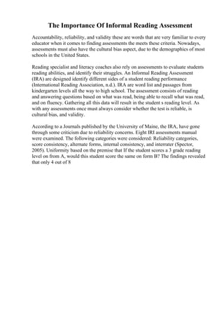 The Importance Of Informal Reading Assessment
Accountability, reliability, and validity these are words that are very familiar to every
educator when it comes to finding assessments the meets these criteria. Nowadays,
assessments must also have the cultural bias aspect, due to the demographics of most
schools in the United States.
Reading specialist and literacy coaches also rely on assessments to evaluate students
reading abilities, and identify their struggles. An Informal Reading Assessment
(IRA) are designed identify different sides of a student reading performance
(International Reading Association, n.d.). IRA are word list and passages from
kindergarten levels all the way to high school. The assessment consists of reading
and answering questions based on what was read, being able to recall what was read,
and on fluency. Gathering all this data will result in the student s reading level. As
with any assessments once must always consider whether the test is reliable, is
cultural bias, and validity.
According to a Journals published by the University of Maine, the IRA, have gone
through some criticism due to reliability concerns. Eight IRI assessments manual
were examined. The following categories were considered: Reliability categories,
score consistency, alternate forms, internal consistency, and interrater (Spector,
2005). Uniformity based on the premise that If the student scores a 3 grade reading
level on from A, would this student score the same on form B? The findings revealed
that only 4 out of 8
 