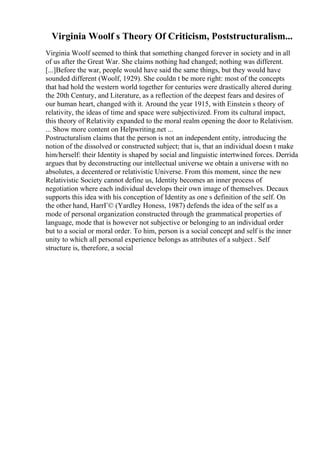 Virginia Woolf s Theory Of Criticism, Poststructuralism...
Virginia Woolf seemed to think that something changed forever in society and in all
of us after the Great War. She claims nothing had changed; nothing was different.
[...]Before the war, people would have said the same things, but they would have
sounded different (Woolf, 1929). She couldn t be more right: most of the concepts
that had hold the western world together for centuries were drastically altered during
the 20th Century, and Literature, as a reflection of the deepest fears and desires of
our human heart, changed with it. Around the year 1915, with Einstein s theory of
relativity, the ideas of time and space were subjectivized. From its cultural impact,
this theory of Relativity expanded to the moral realm opening the door to Relativism.
... Show more content on Helpwriting.net ...
Postructuralism claims that the person is not an independent entity, introducing the
notion of the dissolved or constructed subject; that is, that an individual doesn t make
him/herself: their Identity is shaped by social and linguistic intertwined forces. Derrida
argues that by deconstructing our intellectual universe we obtain a universe with no
absolutes, a decentered or relativistic Universe. From this moment, since the new
Relativistic Society cannot define us, Identity becomes an inner process of
negotiation where each individual develops their own image of themselves. Decaux
supports this idea with his conception of Identity as one s definition of the self. On
the other hand, HarrГ© (Yardley Honess, 1987) defends the idea of the self as a
mode of personal organization constructed through the grammatical properties of
language, mode that is however not subjective or belonging to an individual order
but to a social or moral order. To him, person is a social concept and self is the inner
unity to which all personal experience belongs as attributes of a subject . Self
structure is, therefore, a social
 