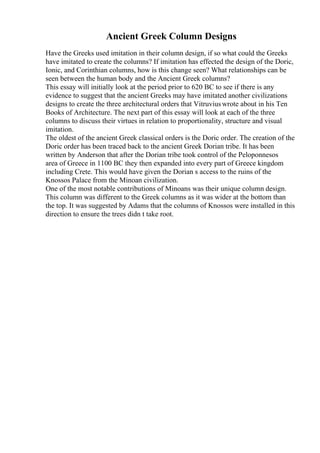 Ancient Greek Column Designs
Have the Greeks used imitation in their column design, if so what could the Greeks
have imitated to create the columns? If imitation has effected the design of the Doric,
Ionic, and Corinthian columns, how is this change seen? What relationships can be
seen between the human body and the Ancient Greek columns?
This essay will initially look at the period prior to 620 BC to see if there is any
evidence to suggest that the ancient Greeks may have imitated another civilizations
designs to create the three architectural orders that Vitruviuswrote about in his Ten
Books of Architecture. The next part of this essay will look at each of the three
columns to discuss their virtues in relation to proportionality, structure and visual
imitation.
The oldest of the ancient Greek classical orders is the Doric order. The creation of the
Doric order has been traced back to the ancient Greek Dorian tribe. It has been
written by Anderson that after the Dorian tribe took control of the Peloponnesos
area of Greece in 1100 BC they then expanded into every part of Greece kingdom
including Crete. This would have given the Dorian s access to the ruins of the
Knossos Palace from the Minoan civilization.
One of the most notable contributions of Minoans was their unique column design.
This column was different to the Greek columns as it was wider at the bottom than
the top. It was suggested by Adams that the columns of Knossos were installed in this
direction to ensure the trees didn t take root.
 