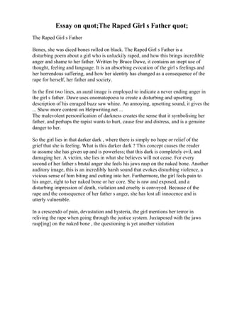 Essay on quot;The Raped Girl s Father quot;
The Raped Girl s Father
Bones, she was diced bones rolled on black. The Raped Girl s Father is a
disturbing poem about a girl who is unluckily raped, and how this brings incredible
anger and shame to her father. Written by Bruce Dawe, it contains an inept use of
thought, feeling and language. It is an absorbing evocation of the girl s feelings and
her horrendous suffering, and how her identity has changed as a consequence of the
rape for herself, her father and society.
In the first two lines, an aural image is employed to indicate a never ending anger in
the girl s father. Dawe uses onomatopoeia to create a disturbing and upsetting
description of his enraged buzz saw whine. An annoying, upsetting sound, it gives the
... Show more content on Helpwriting.net ...
The malevolent personification of darkness creates the sense that it symbolising her
father, and perhaps the rapist wants to hurt, cause fear and distress, and is a genuine
danger to her.
So the girl lies in that darker dark , where there is simply no hope or relief of the
grief that she is feeling. What is this darker dark ? This concept causes the reader
to assume she has given up and is powerless; that this dark is completely evil, and
damaging her. A victim, she lies in what she believes will not cease. For every
second of her father s brutal anger she feels his jaws rasp on the naked bone. Another
auditory image, this is an incredibly harsh sound that evokes disturbing violence, a
vicious sense of him biting and cutting into her. Furthermore, the girl feels pain to
his anger, right to her naked bone or her core. She is raw and exposed, and a
disturbing impression of death, violation and cruelty is conveyed. Because of the
rape and the consequence of her father s anger, she has lost all innocence and is
utterly vulnerable.
In a crescendo of pain, devastation and hysteria, the girl mentions her terror in
reliving the rape when going through the justice system. Juxtaposed with the jaws
rasp[ing] on the naked bone , the questioning is yet another violation
 