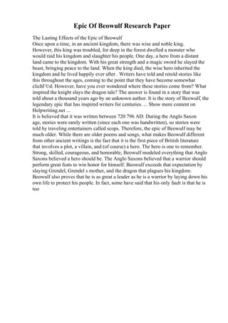 Epic Of Beowulf Research Paper
The Lasting Effects of the Epic of Beowulf
Once upon a time, in an ancient kingdom, there was wise and noble king.
However, this king was troubled, for deep in the forest dwelled a monster who
would raid his kingdom and slaughter his people. One day, a hero from a distant
land came to the kingdom. With his great strength and a magic sword he slayed the
beast, bringing peace to the land. When the king died, the wise hero inherited the
kingdom and he lived happily ever after . Writers have told and retold stories like
this throughout the ages, coming to the point that they have become somewhat
clichГ©d. However, have you ever wondered where these stories come from? What
inspired the knight slays the dragon tale? The answer is found in a story that was
told about a thousand years ago by an unknown author. It is the story of Beowulf, the
legendary epic that has inspired writers for centuries. ... Show more content on
Helpwriting.net ...
It is believed that it was written between 720 796 AD. During the Anglo Saxon
age, stories were rarely written (since each one was handwritten), so stories were
told by traveling entertainers called scops. Therefore, the epic of Beowulf may be
much older. While there are older poems and songs, what makes Beowulf different
from other ancient writings is the fact that it is the first piece of British literature
that involves a plot, a villain, and (of course) a hero. The hero is one to remember.
Strong, skilled, courageous, and honorable, Beowulf modeled everything that Anglo
Saxons believed a hero should be. The Anglo Saxons believed that a warrior should
perform great feats to win honor for himself. Beowulf exceeds that expectation by
slaying Grendel, Grendel s mother, and the dragon that plagues his kingdom.
Beowulf also proves that he is as great a leader as he is a warrior by laying down his
own life to protect his people. In fact, some have said that his only fault is that he is
too
 