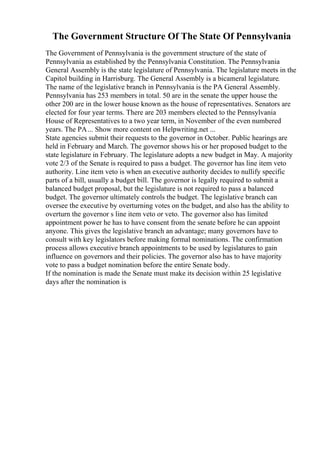 The Government Structure Of The State Of Pennsylvania
The Government of Pennsylvania is the government structure of the state of
Pennsylvania as established by the Pennsylvania Constitution. The Pennsylvania
General Assembly is the state legislature of Pennsylvania. The legislature meets in the
Capitol building in Harrisburg. The General Assembly is a bicameral legislature.
The name of the legislative branch in Pennsylvania is the PA General Assembly.
Pennsylvania has 253 members in total. 50 are in the senate the upper house the
other 200 are in the lower house known as the house of representatives. Senators are
elected for four year terms. There are 203 members elected to the Pennsylvania
House of Representatives to a two year term, in November of the even numbered
years. The PA... Show more content on Helpwriting.net ...
State agencies submit their requests to the governor in October. Public hearings are
held in February and March. The governor shows his or her proposed budget to the
state legislature in February. The legislature adopts a new budget in May. A majority
vote 2/3 of the Senate is required to pass a budget. The governor has line item veto
authority. Line item veto is when an executive authority decides to nullify specific
parts of a bill, usually a budget bill. The governor is legally required to submit a
balanced budget proposal, but the legislature is not required to pass a balanced
budget. The governor ultimately controls the budget. The legislative branch can
oversee the executive by overturning votes on the budget, and also has the ability to
overturn the governor s line item veto or veto. The governor also has limited
appointment power he has to have consent from the senate before he can appoint
anyone. This gives the legislative branch an advantage; many governors have to
consult with key legislators before making formal nominations. The confirmation
process allows executive branch appointments to be used by legislatures to gain
influence on governors and their policies. The governor also has to have majority
vote to pass a budget nomination before the entire Senate body.
If the nomination is made the Senate must make its decision within 25 legislative
days after the nomination is
 