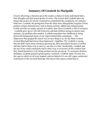 Summary Of Lizabeth In Marigolds
Closely observing a character gives the readers a chance to truly understand them ,
their thoughts and their points points of views. The actions that Lizabeth takes are
things that need to be closely examined to comprehend the complexity of Lizabeth s
behaviors. Lizabeth, the protagonist from the short story Marigoldsby Eugenia Collier
portrays unique characteristics such as being resilient, addled and compassionate.
Collier provides an ample amount of evidence that shows Lizabeth is full of resilience
. Lizabeth grew up in a life full of poverty and had conflicts arising in almost each
moment, one problem after another. Lizabeth remembers her childhood as being
Sorrowful background music of our impoverished little community, ... The
Depression that gripped the nation was no new thing to us, for the black workers
of rural Maryland had always been depressed, ( Applebee 76). Lizabeth is saying
that she didn t have many resources growing up, daily procedures became a conflict
and they had to find a way to survive, one day at a time. Incidentally, Lizabeth and
the rest of her small community had to find a way to overcome all the conflicts that
they found themselves in by being resilient and not giving up. To overcome all these
hardships, Lizabeth gained a grand quality, resilience. Lizabeth states, Poverty was
the cage in which we all were trapped, and our hatred of it was still vague, undirected
restlessness of the zoo bred flamingo who knows that nature created him to
 