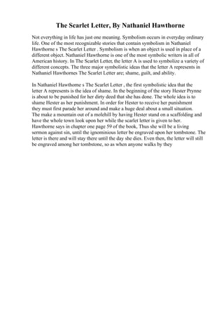 The Scarlet Letter, By Nathaniel Hawthorne
Not everything in life has just one meaning. Symbolism occurs in everyday ordinary
life. One of the most recognizable stories that contain symbolism in Nathaniel
Hawthorne s The Scarlet Letter . Symbolism is when an object is used in place of a
different object. Nathaniel Hawthorne is one of the most symbolic writers in all of
American history. In The Scarlet Letter, the letter A is used to symbolize a variety of
different concepts. The three major symbolistic ideas that the letter A represents in
Nathaniel Hawthornes The Scarlet Letter are; shame, guilt, and ability.
In Nathaniel Hawthorne s The Scarlet Letter , the first symbolistic idea that the
letter A represents is the idea of shame. In the beginning of the story Hester Prynne
is about to be punished for her dirty deed that she has done. The whole idea is to
shame Hester as her punishment. In order for Hester to receive her punishment
they must first parade her around and make a huge deal about a small situation.
The make a mountain out of a molehill by having Hester stand on a scaffolding and
have the whole town look upon her while the scarlet letter is given to her.
Hawthorne says in chapter one page 59 of the book, Thus she will be a living
sermon against sin, until the ignominious letter be engraved upon her tombstone. The
letter is there and will stay there until the day she dies. Even then, the letter will still
be engraved among her tombstone, so as when anyone walks by they
 