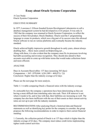 Essay about Oracle Systems Corporation
A Case Study:
Oracle Systems Corporation
EXECUTIVE SUMMARY
In 1977, Lawrence J. Ellison founded System Development Laboratories to sell a
database management system he had developed in a CIA project. It was only in
1982 that the company was renamed to Oracle Systems Corporation, to reflect the
success of their first product, Oracle Database. Oracle used the C programming
language to create its products, which was a big part of its success since this allowed
Oracle software to run on various platforms and eventually became the industry
standard.
Oracle achieved highly impressive growth throughout its early years, almost always
doubling their ... Show more content on Helpwriting.net ...
Along with these, it is also evident that the company must fix its processes involving
bad debt accounting and revenue recognition. They should also attend to their
accounts receivable to come up with better terms that would make collections faster
and more efficient.
ANALYSIS
Days in Accounts Receivables: 137 days (assuming 365 days)
Computation: = 365 / (970,844 / ((261,989 + 468,071) / 2))
Conclusion: Higher than the industry average at 62 days
Please see the next page for more analysis.
Table 1.1 A table comparing Oracle s financial ratios with the industry average.
It s noticeable how the company s operations have been deteriorating as they are
having a more difficult time translating sales into cash. Their A/R turnover is not
where it needs to be, and in line with that, their liabilities are increasing as well. The
company has also been inefficient with the use of their assets as their current activity
ratios are not up to par with the industry standards.
RECOMMENDATIONS After analysing Oracle s historical data and financial
statements as well as identifying key points for the company to consider, the group
proposes the following recommendations in order to improve their current financial
standing:
1. Currently, the collection period of Oracle is at 137 days which is higher than the
industry average of 62 days. The company must reduce credit terms implementing
tighter credit control activities
 