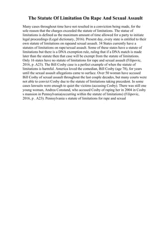 The Statute Of Limitation On Rape And Sexual Assault
Many cases throughout time have not resulted in a conviction being made, for the
sole reason that the charges exceeded the statute of limitations. The statue of
limitations is defined as the maximum amount of time allowed for a party to initiate
legal proceedings (Legal dictionary, 2016). Present day, every state is entitled to their
own statute of limitations on rapeand sexual assault. 34 States currently have a
statutes of limitations on rape/sexual assault. Some of these states have a statute of
limitations but there is a DNA exemption rule, ruling that if a DNA match is made
later than the statute then that case will be exempt from the statute of limitations.
Only 16 states have no statute of limitations for rape and sexual assault (Filipovic,
2016, p .A23). The Bill Cosby case is a perfect example of when the statute of
limitations is harmful. America loved the comedian, Bill Cosby (age 78), for years
until the sexual assault allegations came to surface. Over 50 woman have accused
Bill Cosby of sexual assault throughout the last couple decades, but many courts were
not able to convict Cosby due to the statute of limitations taking precedent. In some
cases lawsuits were enough to quiet the victims (accusing Cosby). There was still one
young woman, Andrea Constand, who accused Cosby of raping her in 2004 in Cosby
s mansion in Pennsylvania(occurring within the statute of limitations) (Filipovic,
2016, p . A23). Pennsylvania s statute of limitations for rape and sexual
 