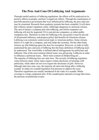 The Pros And Cons Of Lobbying And Arguments
Through careful analysis of lobbying regulations, the effects will be analyzed on its
positive affects on people, and how it negatively affects. Through the examination of
past bills passed in government that were influenced by lobbying, the pros and cons
may be examined. Research from academic journals has been compiled. It will show
that without a proper regulatory entity, lobbyingis dangerous to american citizens.
The sum of money a company puts into lobbying, and which companies use
lobbying will also be inspected. If it is just private companies, or rather public
companies also. Therefore in order for lobbying to be successful it must be devoid
of all personal influence, and propose policy that benefits all American citizens.
Lobbying is an extremely controversial topic in American politics. Some citizens
believe it is right for a company, and only helps the economy. On the other hand,
citizens say that lobbying opens the door for corruption. However, in order to fully
understand the pros and cons of lobbying first the basic definition of lobbying must
be understood. The word lobby is defined ethical infringements by politicians and
lobbyists. One of the most eminent ethical issues was gift giving. Lobbyists in order
to influence a politician many... Show more content on Helpwriting.net ...
The majority of lobbying laws are state laws. The severity of lobbying regulation
varies between states. Some states require written disclosure of meetings with
politicians, while others do not even require the disclosure of gifts. However,
although state laws may vary, the majority all came into being after a lobbying
scandal. In midst of a scandal legislators feel pressure to address the issue.
Therefore regulations are usually introduced in the wake of a scandal. Media
coverage is a large component also. If the scandal gains national coverage that raises
the pressure on politicians to pass
 