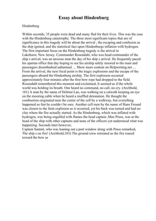 Essay about Hindenburg
Hindenburg
Within seconds, 35 people were dead and many fled for their lives. This was the case
with the Hindenburg catastrophe. The three most significant topics that are of
significance in this tragedy will be about the arrival , the escaping and confusion as
the ship ignited, and the statistical fact upon Hindenburgs inflation with hydrogen.
The first important focus on the Hindenburg tragedy is the arrival in
Lakehurst, New Jersey. Commander Rosendahl, who was head commander of the
ship s arrival, was an anxious man the day of his ship s arrival. He frequently paced
his spartan office that day hoping to see his airship safely moored to the mast and
passengers disembarked unharmed. ... Show more content on Helpwriting.net ...
From the arrival, the next focal point is the tragic explosions and the escape of the
passengers aboard the Hindenburg airship. The first explosion occurred
approximately four minutes after the first bow rope had dropped to the field.
Rosendahl remembered this moment and exclaimed, It seemed as if the whole
world was holding its breath. One heard no command, no call, no cry. (Archbold,
181) A man by the name of Helmut Lau, was walking on a catwalk keeping an eye
on the mooring cable when he heard a muffled detonation. He thought the
combustion originated near the center of the cell by a walkway, but everything
happened so fast he couldn t be sure. Another cell men by the name of Hans Freund
was closest to the faint explosion as it occurred, yet his back was turned and had no
clue where the fire actually started. As the Hindenburg, which was inflated with
hydrogen, was being engulfed with flames the head captain ,Max Pruss, was at the
head of the ship with other captains and none of the officers yet understood what was
happening. Seconds later however,
Captain Sammt, who was leaning out a port window along with Pruss remarked,
The ship s on fire! (Archbold,183) The ground crew retreated as the fire roared
toward the bow as
 