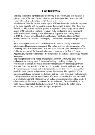 Teesdale Essay
Teesdale s industrial heritage is just as enticing as its scenery, and this walk has a
good mixture of the two. The woodland around Hudeshope Beck sustains a rich
variety of wildlife and makes a superb finish to the walk.
Middleton in Teesdale, revered as the capital of Upper Teesdale, lies in the very heart
of the most beautiful and enchanting scenery that one can imagine. The village was
founded c.1031, when King Cnut granted it, as part of a much larger estate, to the
monks of St Cuthbert at Durham. However, it did not begin to grow significantly
until the nineteenth century, when it became an important lead mining centre.
In 1815 the Quaker owned London Lead Company established their northern
headВquarters at Middleton. The company ... Show more content on Helpwriting.net
...
After crossing the shoulder of Hardberry Hill, the harsher scenery of the lead
mining period becomes more apparent. The valley is strewn with the remains of the
Coldberry Mine, which closed in 1955 after more than 200 years of lead production.
Coldberry was one of the largest lead mining complexes in the North Pennines.
Accordingly, the immediate area of the mines holds the status of a Scheduled Ancient
Monument.
The most prominent scar on the landscape is Coldberry Gutter, the result of an
early open cast mining method known as hushing . Hushing involved the
construction of a reservoir with a turf dam on the moor above the suspected vein.
When the reservoir was full, the dam was breached so that the sudden torrent swept
down, tearing away the soil and surface rocks to expose the vein. The miners then
used picks and shovels to loosen and remove the lead ore. The repetition of this
process created deep gullies on the hillsides and are visible from many miles around.
During the descent, we pass the remnants of a water balance incline; this consisted
of a wheeled water tank which moved up and down an incline between two walls. A
cable connected the tank to a bucket of ore at the bottom of the mine shaft; as the
water balance descended, the bucket came up. After draining the water, empty
buckets pulled the tank back up to the top. Using water
 