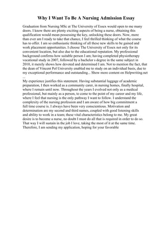 Why I Want To Be A Nursing Admission Essay
Graduation from Nursing MSc at The University of Essex would open to me many
doors. I know there are plenty exciting aspects of being a nurse, obtaining this
qualification would mean possessing the key, unlocking these doors. Now, more
than ever am I ready to take that chance, I feel thrilled thinking of what the course
has to offer. I am so enthusiastic thinking of all these new skills to be gained and
work placement opportunities. I choose The University of Essex not only for its
convenient location, but also due to the educational reputation. My professional
background confirms how suitable person I am; having completed physiotherapy
vocational study in 2007, followed by a bachelor s degree in the same subject in
2010, it merely shows how devoted and determined I am. Not to mention the fact, that
the dean of Vincent Pol University enabled me to study on an individual basis, due to
my exceptional performance and outstanding... Show more content on Helpwriting.net
...
My experience justifies this statement. Having substantial luggage of academic
preparation, I then worked as a community carer, in nursing homes, finally hospital,
where I remain until now. Throughout the years I evolved not only as a medical
professional, but mainly as a person, to come to the point of my career and my life,
where I feel that nursing is the only pathway I want to follow. I understand the
complexity of the nursing profession and I am aware of how big commitment a
full time course is. I always have been very conscientious. Motivation and
determination are my second and third names, coupled with good listening skills
and ability to work in a team; these vital characteristics belong to me. My great
desire is to become a nurse, no doubt I must do all that is required in order to do so.
That way I will sustain in the job I love, taking the most of it at the same time.
Therefore, I am sending my application, hoping for your favorable
 