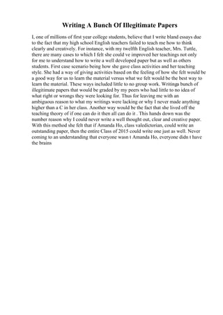 Writing A Bunch Of Illegitimate Papers
I, one of millions of first year college students, believe that I write bland essays due
to the fact that my high school English teachers failed to teach me how to think
clearly and creatively. For instance, with my twelfth English teacher, Mrs. Tuttle,
there are many cases to which I felt she could ve improved her teachings not only
for me to understand how to write a well developed paper but as well as others
students. First case scenario being how she gave class activities and her teaching
style. She had a way of giving activities based on the feeling of how she felt would be
a good way for us to learn the material versus what we felt would be the best way to
learn the material. These ways included little to no group work. Writinga bunch of
illegitimate papers that would be graded by my peers who had little to no idea of
what right or wrongs they were looking for. Thus for leaving me with an
ambiguous reason to what my writings were lacking or why I never made anything
higher than a C in her class. Another way would be the fact that she lived off the
teaching theory of if one can do it then all can do it . This hands down was the
number reason why I could never write a well thought out, clear and creative paper.
With this method she felt that if Amanda Ho, class valedictorian, could write an
outstanding paper, then the entire Class of 2015 could write one just as well. Never
coming to an understanding that everyone wasn t Amanda Ho, everyone didn t have
the brains
 