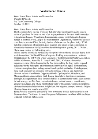 Waterborne Illness
Water borne illness in third world countries
Danielle H Woods
Ivy Tech Community College
October 16, 2013
Water borne illness in third world countries
Third countries have myriad problems that interrelate in intricate ways to cause a
series of problems for their citizens. One major problem in the third world countries
is the disease burden. Waterborne diseasesmake a major contribution to diseases
burden in the third world. As per the World Health Organization, waterborne diseases
contribute to about 4.1% to the daily burden of diseases on the planet daily. WHO
puts the contribution of sanitation, poor hygiene, and unsafe water contribution to
waterborne diseases at 88% (Guidelines for drinking water quality, 2011). Water...
Show more content on Helpwriting.net ...
Infants and the elderly are particularly susceptible to waterborne diseases due to their
weak immunities (3rd World Water Congress: drinking watertreatment : selected
proceedings of the 3rd World Water Congress of the International Water Association,
held in Melbourne, Australia, 7 12 April 2002, 2002). Children s immunity
experiences most of the diseases for the first time making the body not to respond
adequately to the pathogens. Their immunity improves with age as their immunity
continues to register these pathogens and develops their antibodies. Elderly people
have weak immunity as immunity only gets impaired with old age. Protozoan
diseases include Amoebiases, Cryptosporidiosis, Cyclosporiasi, Giardiasis, and
Microsporidiosis among others. Each disease listed above has its own protozoan
pathogen. Each protozoan has a common habitat in contaminated water. Such habitats
include sewage, on flies from contaminated water, animal manure, run off water,
groundwater, leaks, and where people share water with animals. Common symptoms
of these diseases include diarrhea, weight loss, low appetite, cramps, nauseas, fatigue,
bloating, fever, and muscle aches.| | | |
Some parasitic infections particularly from metazoans include Schistosomiasis and
Dracunculiasis. The former is caused by genus Schistosoma members while the latter
is caused by larvae. Schistosoma
 